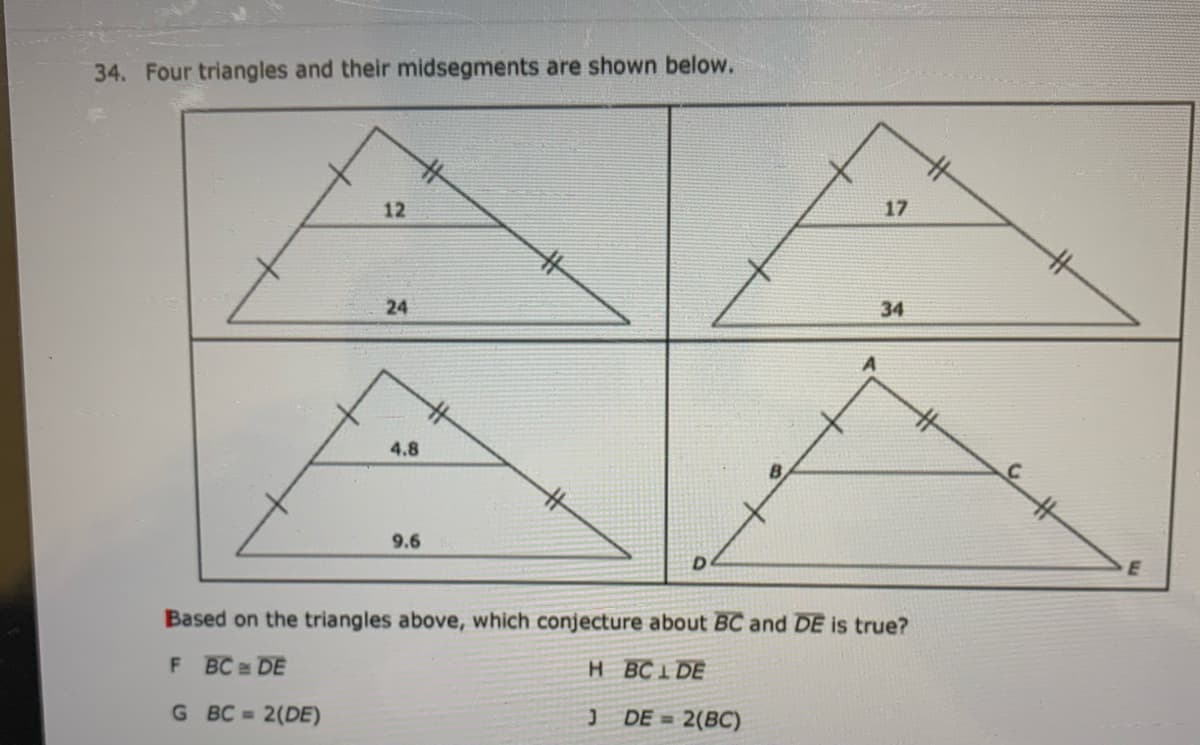34. Four triangles and their midsegments are shown below.
12
17
24
34
4.8
9.6
D
E
Based on the triangles above, which conjecture about BC and DE is true?
F BC DE
H BC1 DE
G BC 2(DE)
DE = 2(BC)
