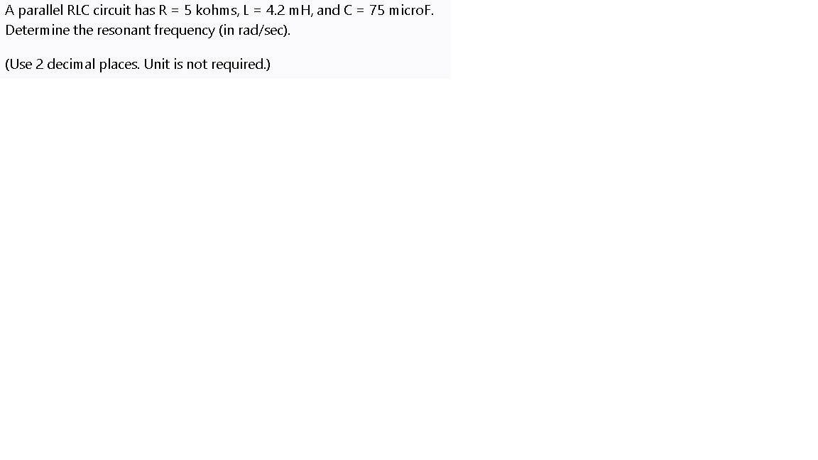 A parallel RLC circuit has R = 5 kohms, L = 4.2 mH, and C = 75 microF.
Determine the resonant frequency (in rad/sec).
(Use 2 decimal places. Unit is not required.)
