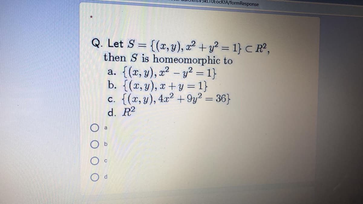 tockfA/formResponse
Q. Let S = {(x, y), a² + y? = 1} C R?,
then S is homeomorphic to
a. {(x, y), x² – y² = 1}
b. {(r, y), x+y = 1}
c. {(x, y), 4x2 + 9y? = 36}
d. R2
%3D
a
