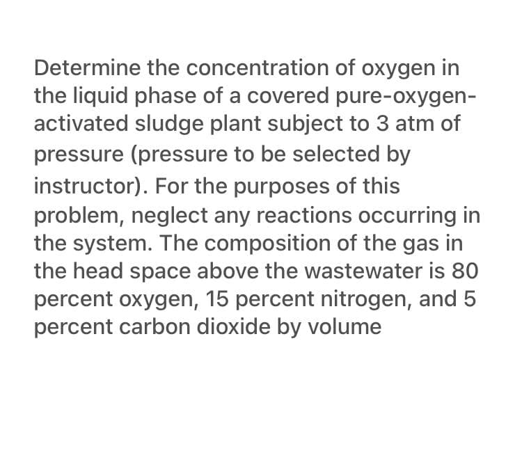 Determine the concentration of oxygen in
the liquid phase of a covered pure-oxygen-
activated sludge plant subject to 3 atm of
pressure (pressure to be selected by
instructor). For the purposes of this
problem, neglect any reactions occurring in
the system. The composition of the gas in
the head space above the wastewater is 80
percent oxygen, 15 percent nitrogen, and 5
percent carbon dioxide by volume