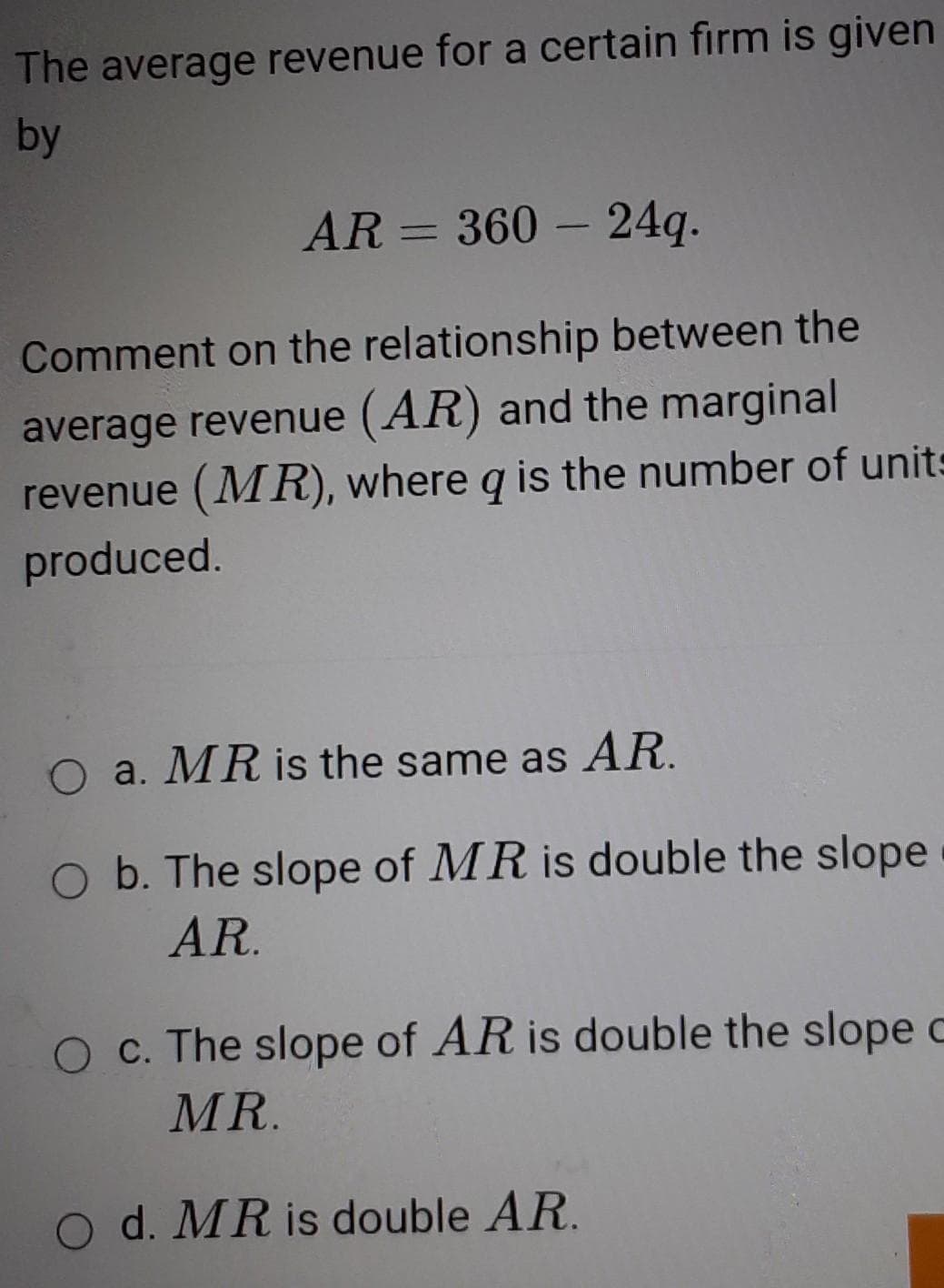 The average revenue for a certain firm is given
by
AR = 360 – 24q.
Comment on the relationship between the
average revenue (AR) and the marginal
revenue (MR), where q is the number of units
produced.
O a. MR is the same as AR.
O b. The slope of MR is double the slope
AR.
O c. The slope of AR is double the slope c
MR.
O d. MR is double AR.
