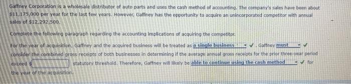 Gaffney Corporation is a wholesale distributor of auto parts and uses the cash method of accounting. The company's sales have been about
$11,175,000 per year for the last few years. However, Gaffney has the opportunity to acquire an unincorporated competitor with annual
sales of $12,292,500.
Complete the following paragraph regarding the accounting implications of acquiring the competitor.
For the year of acquisition. Gaffney and the acquired business will be treated as o single business
consider the combined gross receipts of both businesses in determining if the average annual gross receipts for the prior three-year period
EV.Gaffney must Y
exceed $
statutory threshold. Therefore, Gaffney will likely be able to continue using the cash method
EV for
the year of the acquisition.
