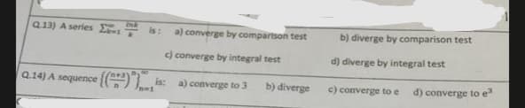 Q13) A series is: a) converge by comparison test
c) converge by integral test
Q.14) A sequence {() is: a) converge to 3
b) diverge
n=1
b) diverge by comparison test
d) diverge by integral test
c) converge to e d) converge to e³