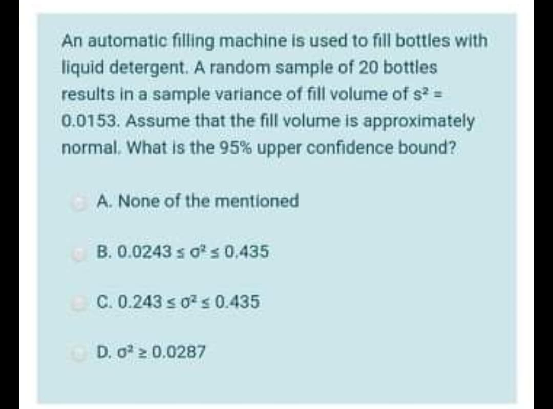 An automatic filling machine is used to fill bottles with
liquid detergent. A random sample of 20 bottles
results in a sample variance of fill volume of s² =
0.0153. Assume that the fill volume is approximately
normal. What is the 95% upper confidence bound?
A. None of the mentioned
B. 0.0243 s o²s 0.435
C. 0.243 ≤ 0² ≤ 0.435
D. 0² ≥ 0.0287