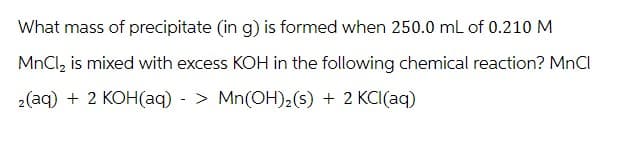 What mass of precipitate (in g) is formed when 250.0 mL of 0.210 M
MnCl₂ is mixed with excess KOH in the following chemical reaction? MnCl
2(aq) + 2 KOH(aq)-> Mn(OH)₂(s) + 2 KCl(aq)