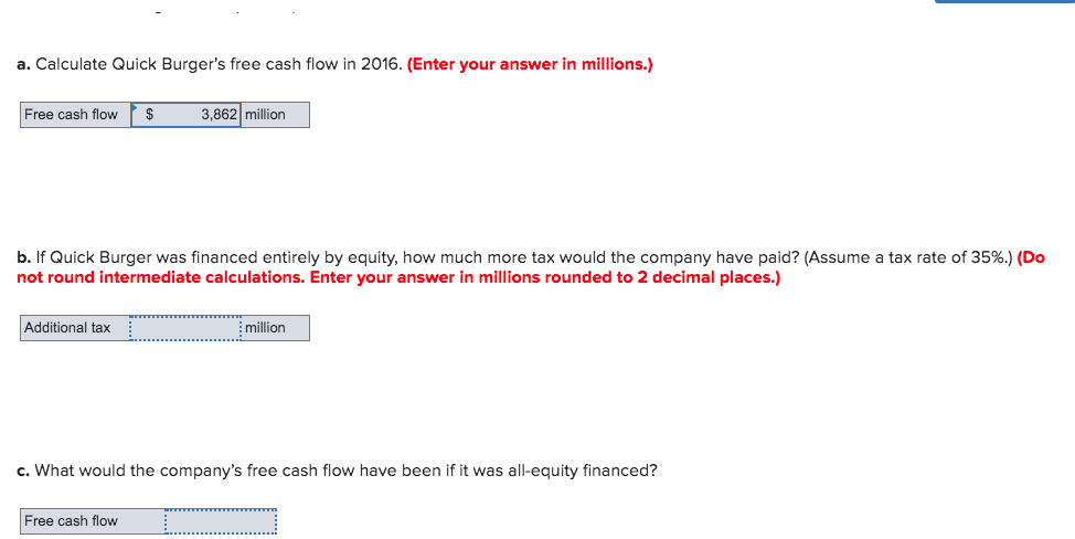 a. Calculate Quick Burger's free cash flow in 2016. (Enter your answer in millions.)
Free cash flow $
b. If Quick Burger was financed entirely by equity, how much more tax would the company have paid? (Assume a tax rate of 35%.) (Do
not round intermediate calculations. Enter your answer in millions rounded to 2 decimal places.)
Additional tax
3,862 million
Free cash flow
million
c. What would the company's free cash flow have been if it was all-equity financed?