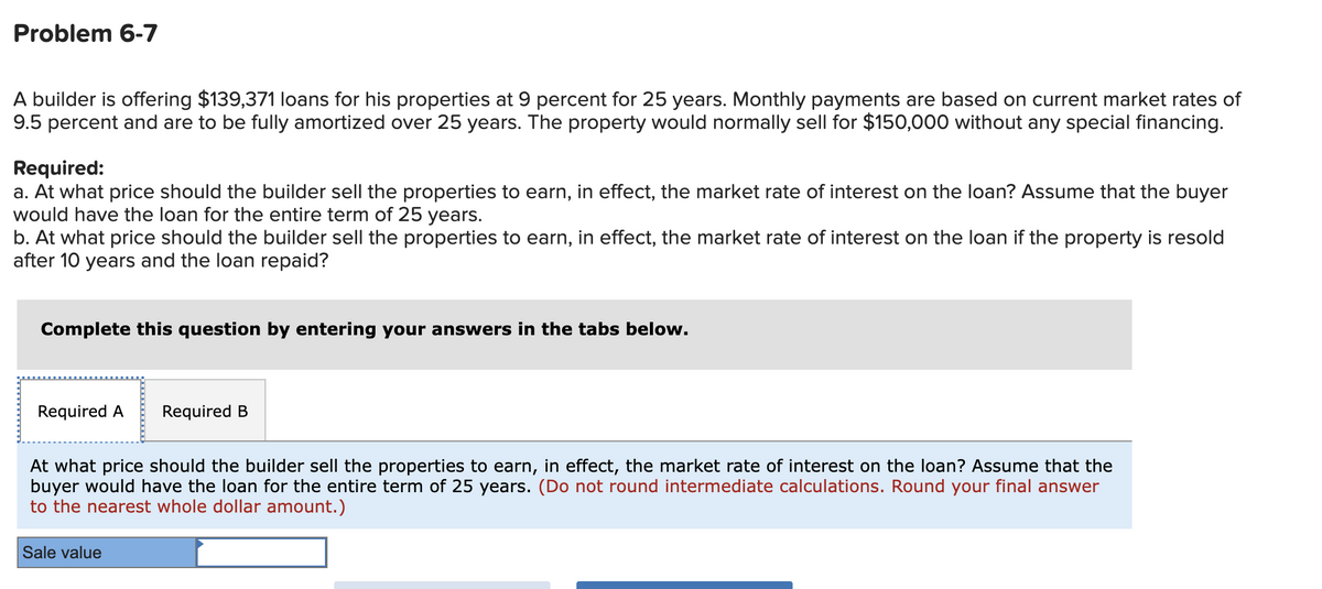 Problem 6-7
A builder is offering $139,371 loans for his properties at 9 percent for 25 years. Monthly payments are based on current market rates of
9.5 percent and are to be fully amortized over 25 years. The property would normally sell for $150,000 without any special financing.
Required:
a. At what price should the builder sell the properties to earn, in effect, the market rate of interest on the loan? Assume that the buyer
would have the loan for the entire term of 25 years.
b. At what price should the builder sell the properties to earn, in effect, the market rate of interest on the loan if the property is resold
after 10 years and the loan repaid?
Complete this question by entering your answers in the tabs below.
Required A Required B
At what price should the builder sell the properties to earn, in effect, the market rate of interest on the loan? Assume that the
buyer would have the loan for the entire term of 25 years. (Do not round intermediate calculations. Round your final answer
to the nearest whole dollar amount.)
Sale value