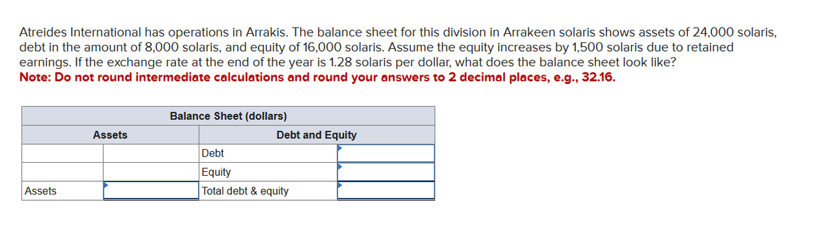 Atreides International has operations in Arrakis. The balance sheet for this division in Arrakeen solaris shows assets of 24,000 solaris,
debt in the amount of 8,000 solaris, and equity of 16,000 solaris. Assume the equity increases by 1,500 solaris due to retained
earnings. If the exchange rate at the end of the year is 1.28 solaris per dollar, what does the balance sheet look like?
Note: Do not round intermediate calculations and round your answers to 2 decimal places, e.g., 32.16.
Assets
Assets
Balance Sheet (dollars)
Debt and Equity
Debt
Equity
Total debt & equity