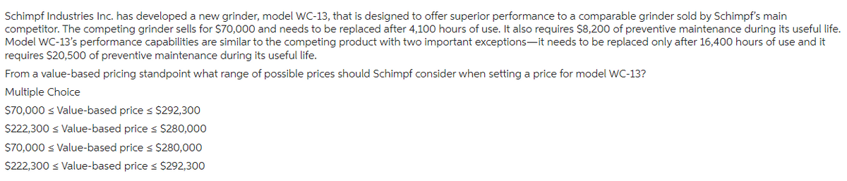 Schimpf Industries Inc. has developed a new grinder, model WC-13, that is designed to offer superior performance to a comparable grinder sold by Schimpf's main
competitor. The competing grinder sells for $70,000 and needs to be replaced after 4,100 hours of use. It also requires $8,200 of preventive maintenance during its useful life.
Model WC-13's performance capabilities are similar to the competing product with two important exceptions-it needs to be replaced only after 16,400 hours of use and it
requires $20,500 of preventive maintenance during its useful life.
From a value-based pricing standpoint what range of possible prices should Schimpf consider when setting a price for model WC-13?
Multiple Choice
$70,000 ≤ Value-based price ≤ $292,300
$222,300 ≤ Value-based price ≤ $280,000
$70,000 Value-based price ≤ $280,000
$222,300 ≤ Value-based price ≤ $292,300