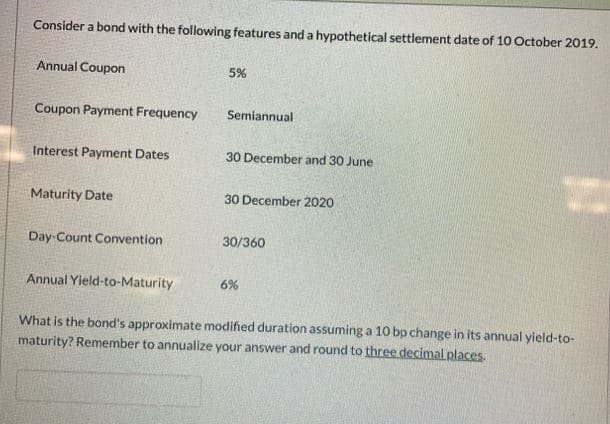 Consider a bond with the following features and a hypothetical settlement date of 10 October 2019.
Annual Coupon
Coupon Payment Frequency
Interest Payment Dates
Maturity Date
Day Count Convention
Annual Yield-to-Maturity
5%
Semiannual
30 December and 30 June
30 December 2020
30/360
6%
What is the bond's approximate modified duration assuming a 10 bp change in its annual yield-to-
maturity? Remember to annualize your answer and round to three decimal places.