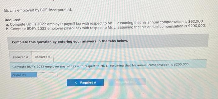 Mr. Li is employed by BDF, Incorporated.
Required:
a. Compute BDF's 2022 employer payroll tax with respect to Mr. Li assuming that his annual compensation is $60,000.
b. Compute BDF's 2022 employer payroll tax with respect to Mr. Li assuming that his annual compensation is $200,000.
Complete this question by entering your answers in the tabs below.
Required A Required B
Compute BDF's 2022 employer payroll tax with respect to Mr. LI assuming that his annual compensation is $200,000.
Payroll tax
< Required A