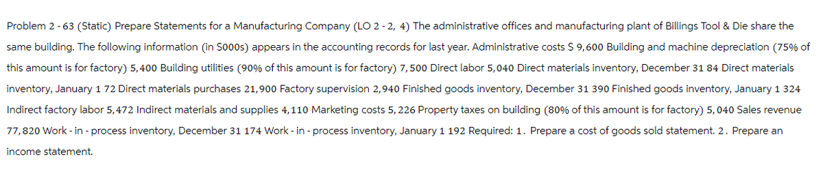 Problem 2 - 63 (Static) Prepare Statements for a Manufacturing Company (LO 2-2, 4) The administrative offices and manufacturing plant of Billings Tool & Die share the
same building. The following information (in $000s) appears in the accounting records for last year. Administrative costs $ 9,600 Building and machine depreciation (75% of
this amount is for factory) 5,400 Building utilities (90% of this amount is for factory) 7,500 Direct labor 5,040 Direct materials inventory, December 31 84 Direct materials
inventory, January 1 72 Direct materials purchases 21,900 Factory supervision 2,940 Finished goods inventory, December 31 390 Finished goods inventory, January 1 324
Indirect factory labor 5,472 Indirect materials and supplies 4,110 Marketing costs 5, 226 Property taxes on building (80% of this amount is for factory) 5, 040 Sales revenue
77,820 Work-in-process inventory, December 31 174 Work-in-process inventory, January 1 192 Required: 1. Prepare a cost of goods sold statement. 2. Prepare an
income statement.