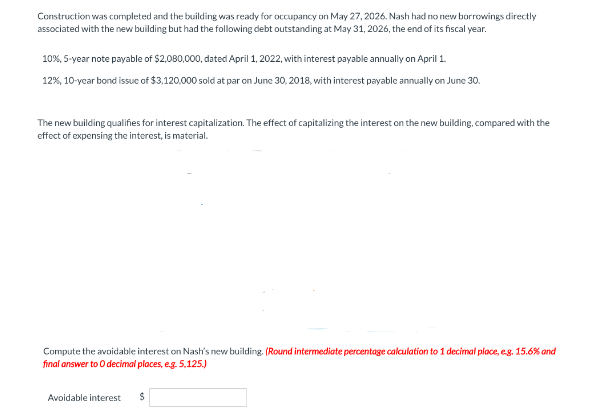 Construction was completed and the building was ready for occupancy on May 27, 2026. Nash had no new borrowings directly
associated with the new building but had the following debt outstanding at May 31, 2026, the end of its fiscal year.
10%, 5-year note payable of $2,080,000, dated April 1, 2022, with interest payable annually on April 1.
12%, 10-year bond issue of $3,120,000 sold at par on June 30, 2018, with interest payable annually on June 30.
The new building qualifies for interest capitalization. The effect of capitalizing the interest on the new building, compared with the
effect of expensing the interest, is material.
Compute the avoidable interest on Nash's new building. (Round intermediate percentage calculation to 1 decimal place, e.g. 15.6% and
final answer to O decimal places, e.g. 5,125.)
Avoidable interest $