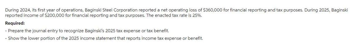 During 2024, its first year of operations, Baginski Steel Corporation reported a net operating loss of $360,000 for financial reporting and tax purposes. During 2025, Baginski
reported income of $200,000 for financial reporting and tax purposes. The enacted tax rate is 25%.
Required:
- Prepare the journal entry to recognize Baginski's 2025 tax expense or tax benefit.
Show the lower portion of the 2025 income statement that reports income tax expense or benefit.