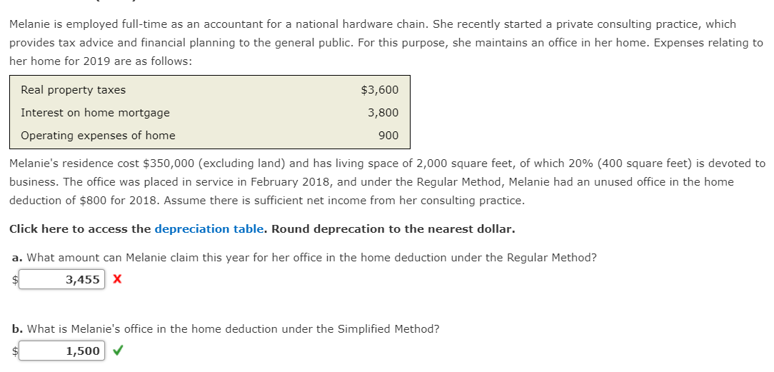 Melanie is employed full-time as an accountant for a national hardware chain. She recently started a private consulting practice, which
provides tax advice and financial planning to the general public. For this purpose, she maintains an office in her home. Expenses relating to
her home for 2019 are as follows:
Real property taxes
Interest on home mortgage
Operating expenses of home
$3,600
3,800
900
Melanie's residence cost $350,000 (excluding land) and has living space of 2,000 square feet, of which 20% (400 square feet) is devoted to
business. The office was placed in service in February 2018, and under the Regular Method, Melanie had an unused office in the home
deduction of $800 for 2018. Assume there is sufficient net income from her consulting practice.
Click here to access the depreciation table. Round deprecation to the nearest dollar.
a. What amount can Melanie claim this year for her office in the home deduction under the Regular Method?
$
3,455 X
b. What is Melanie's office in the home deduction under the Simplified Method?
1,500