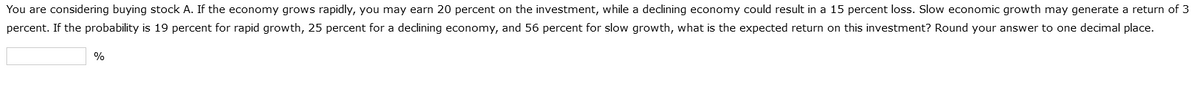 You are considering buying stock A. If the economy grows rapidly, you may earn 20 percent on the investment, while a declining economy could result in a 15 percent loss. Slow economic growth may generate a return of 3
percent. If the probability is 19 percent for rapid growth, 25 percent for a declining economy, and 56 percent for slow growth, what is the expected return on this investment? Round your answer to one decimal place.
%