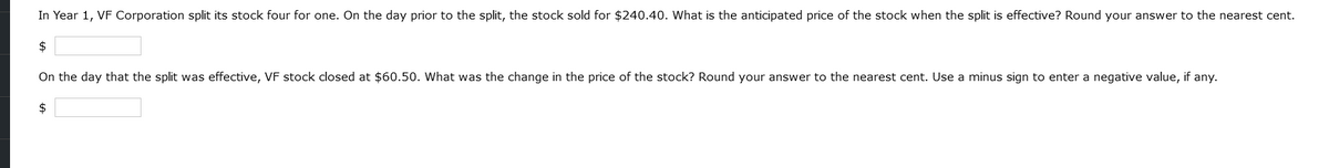 In Year 1, VF Corporation split its stock four for one. On the day prior to the split, the stock sold for $240.40. What is the anticipated price of the stock when the split is effective? Round your answer to the nearest cent.
$
On the day that the split was effective, VF stock closed at $60.50. What was the change in the price of the stock? Round your answer to the nearest cent. Use a minus sign to enter a negative value, if any.
$