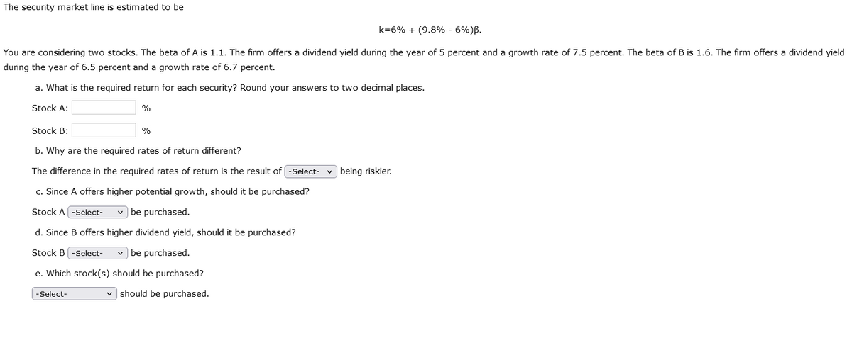 The security market line is estimated to be
k=6% + (9.8% -6%) B.
You are considering two stocks. The beta of A is 1.1. The firm offers a dividend yield during the year of 5 percent and a growth rate of 7.5 percent. The beta of B is 1.6. The firm offers a dividend yield
during the year of 6.5 percent and a growth rate of 6.7 percent.
a. What is the required return for each security? Round your answers to two decimal places.
Stock A:
%
Stock B:
b. Why are the required rates of return different?
The difference in the required rates of return is the result of -Select-
c. Since A offers higher potential growth, should it be purchased?
Stock A -Select-
be purchased.
d. Since B offers higher dividend yield, should it be purchased?
Stock B -Select-
✓ be purchased.
e. Which stock(s) should be purchased?
✓should be purchased.
-Select-
%
being riskier.