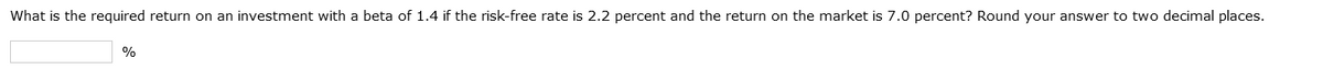 What is the required return on an investment with a beta of 1.4 if the risk-free rate is 2.2 percent and the return on the market is 7.0 percent? Round your answer to two decimal places.
%