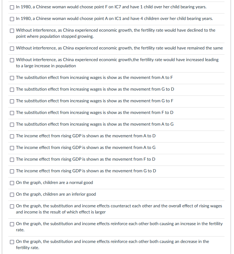 In 1980, a Chinese woman would choose point F on IC7 and have 1 child over her child bearing years.
In 1980, a Chinese woman would choose point A on IC1 and have 4 children over her child bearing years.
| Without interference, as China experienced economic growth, the fertility rate would have declined to the
point where population stopped growing.
Without interference, as China experienced economic growth, the fertility rate would have remained the same
| Without interference, as China experienced economic growth,the fertility rate would have increased leading
to a large increase in population
| The substitution effect from increasing wages is show as the movement from A to F
The substitution effect from increasing wages is show as the movement from G to D
| The substitution effect from increasing wages is show as the movement from G to F
The substitution effect from increasing wages is show as the movement from F to D
The substitution effect from increasing wages is show as the movement from A to G
The income effect from rising GDP is shown as the movement from A to D
O The income effect from rising GDP is shown as the movement from A to G
| The income effect from rising GDP is shown as the movement from F to D
The income effect from rising GDP is shown as the movement from G to D
| On the graph, children are a normal good
O On the graph, children are an inferior good
O On the graph, the substitution and income effects counteract each other and the overall effect of rising wages
and income is the result of which effect is larger
O On the graph, the substitution and income effects reinforce each other both causing an increase in the fertility
rate.
On the graph, the substitution and income effects reinforce each other both causing an decrease in the
fertility rate.
