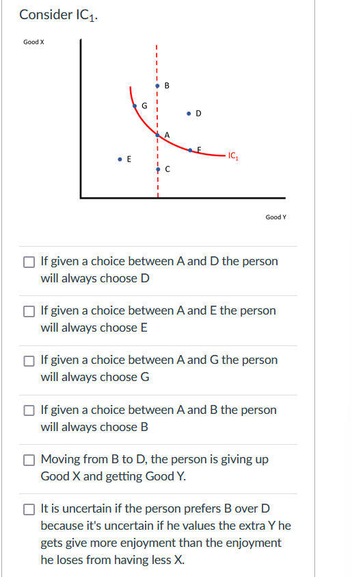 Consider IC1.
Good X
• B
• D
E
Good Y
If given a choice between A and D the person
will always choose D
If given a choice between A and E the person
will always choose E
O If given a choice between A and G the person
will always choose G
If given a choice between A and B the person
will always choose B
Moving from B to D, the person is giving up
Good X and getting Good Y.
It is uncertain if the person prefers B over D
because it's uncertain if he values the extra Y he
gets give more enjoyment than the enjoyment
he loses from having less X.
