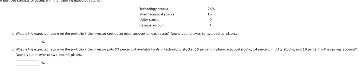 A portrollo consists of assets with the following expected returns:
Technology stocks
Pharmaceutical stocks
Utility stocks
Savings account
a. What is the expected return on the portfolio if the investor spends an equal amount on each asset? Round your answer to two decimal places.
%
26%
16
9
4
b. What is the expected return on the portfolio if the investor puts 53 percent of available funds in technology stocks, 15 percent in pharmaceutical stocks, 14 percent in utility stocks, and 18 percent in the savings account?
Round your answer to two decimal places.
%