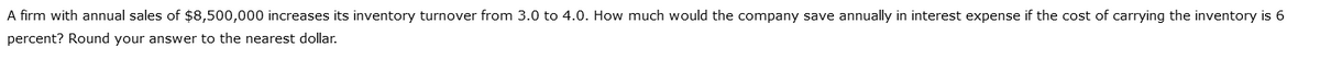 A firm with annual sales of $8,500,000 increases its inventory turnover from 3.0 to 4.0. How much would the company save annually in interest expense if the cost of carrying the inventory is 6
percent? Round your answer to the nearest dollar.