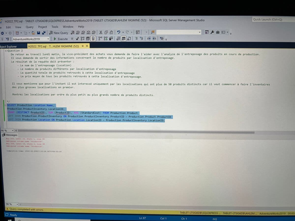 Quick Launch (Ctrl+Q)
- H2022 TP2.sql - TABLET-LT5IG6DB\SQLEXPRESS.AdventureWorks2019 (TABLET-LT5IG6DB\AHLEM YASMINE (52)) - Microsoft SQL Server Management Studio
Edit
View
Query
Project
Tools
Window
Help
E New Query
品
品中命|2.
MDX'
DMX'
XMLA DAX
ロロ
* AdventureWorks2019
> Execute
bject Explorer
H2022_TP2.sql - T...HLEM YASMINE (52)) + X
=>Question 2
De retour au travail lundi matin, le vice-président des achats vous demande de faire l'aider avec l'analyze de 1'entreposage des produits en cours de production.
Il vous demande de sortir des informations concernant le nombre de produits par localisation d'entreposage.
Le résultat de la requête doit présenter :
- Le nom de l'entreposage (Location)
Le nombre de produits différents par localisation d'entreposage
La quantité totale de produits retrouvés à cette localisation d'entreposage
Le prix moyen de tous les produits retrouvés à cette localisation d'entreposage.
Il vous mentionne que pour l'instant il est interessé uniquement par les localisations qui ont plus de 50 produits distincts car il veut commencer à faire l'inventaires
des plus grosses localisations en premier.
Montrez les localisations par ordre du plus petit au plus grands nombre de produits distincts.
*/
ESELECT Production. Location.Name,
Production.ProductInventory. LocationID,
COUNT (DISTINCT ProductID), SUM (ProductID), AVG (StandardCost) FROM Production.Product
LEFT JOIN Production.ProductInventory ON Production. ProductInventory.ProductID
LEFT JOIN Production.Location ON Production. Location. LocationID
%3D
Production. Product.ProductID
Production. ProductInventory. LocationID;
90 %
BT Messages
Msg 209, Level 16, State 1, Line 99
Ambiguous column name 'ProductID'.
Msg 209, Level 16, State 1, Line 99
Ambiguous column name 'ProductID'.
Completion time: 2022-02-20T17:10:24.0675769-05:00
90 %
Query completed with errors.
TABLET-LT5IG6DB\SQLEXPRESS . TABLET-LT5IG6DB\AHLEM .. AdventureWorks2019 00:00:
OReady
Ln 97
Col 1
Ch 1
INS
