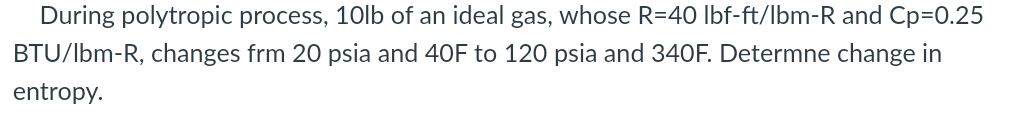 During polytropic process, 10lb of an ideal gas, whose R=40 lbf-ft/lbm-R and Cp=0.25
BTU/lbm-R, changes frm 20 psia and 40F to 120 psia and 340F. Determne change in
entropy.
