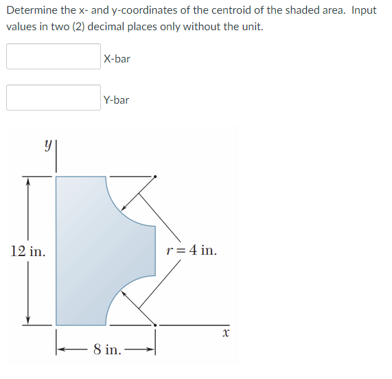 Determine the x- and y-coordinates of the centroid of the shaded area. Input
values in two (2) decimal places only without the unit.
X-bar
Y-bar
12 in.
r= 4 in.
8 in.
