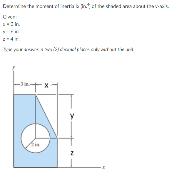 Determine the moment of inertia Ix (in.4) of the shaded area about the y-axis.
Given:
x = 3 in.
y = 6 in.
z = 4 in.
Type your answer in two (2) decimal places only without the unit.
y
-3 in.- X
2 in.
