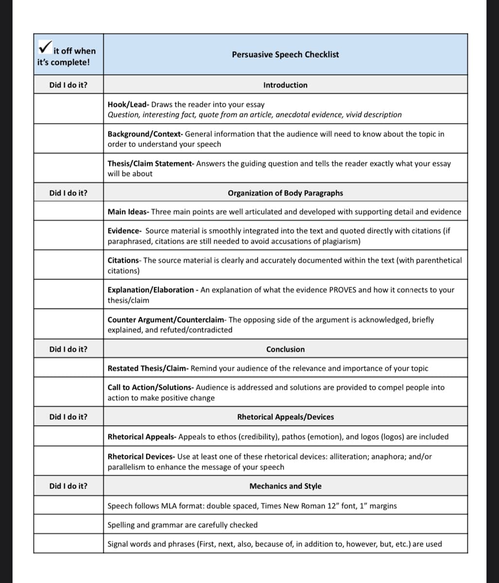 it off when
it's complete!
Did I do it?
Did I do it?
Did I do it?
Did I do it?
Did I do it?
Persuasive Speech Checklist
Introduction
Hook/Lead-Draws the reader into your essay
Question, interesting fact, quote from an article, anecdotal evidence, vivid description
Background/Context- General information that the audience will need to know about the topic in
order to understand your speech
Thesis/Claim Statement- Answers the guiding question and tells the reader exactly what your essay
will be about
Organization of Body Paragraphs
Main Ideas- Three main points are well articulated and developed with supporting detail and evidence
Evidence- Source material is smoothly integrated into the text and quoted directly with citations (if
paraphrased, citations are still needed to avoid accusations of plagiarism)
Citations- The source material is clearly and accurately documented within the text (with parenthetical
citations)
thesis/claim
Explanation/Elaboration - An explanation of what the evidence PROVES and how it connects to your
Counter Argument/Counterclaim- The opposing side of the argument is acknowledged, briefly
explained, and refuted/contradicted
Conclusion
Restated Thesis/Claim- Remind your audience of the relevance and importance of your topic
Call to Action/Solutions- Audience is addressed and solutions are provided to compel people into
action to make positive change
Rhetorical Appeals/Devices
Rhetorical Appeals- Appeals to ethos (credibility), pathos (emotion), and logos (logos) are included
Rhetorical Devices- Use at least one of these rhetorical devices: alliteration; anaphora; and/or
parallelism to enhance the message of your speech
Mechanics and Style
Speech follows MLA format: double spaced, Times New Roman 12" font, 1" margins
Spelling and grammar are carefully checked
Signal words and phrases (First, next, also, because of, in addition to, however, but, etc.) are used