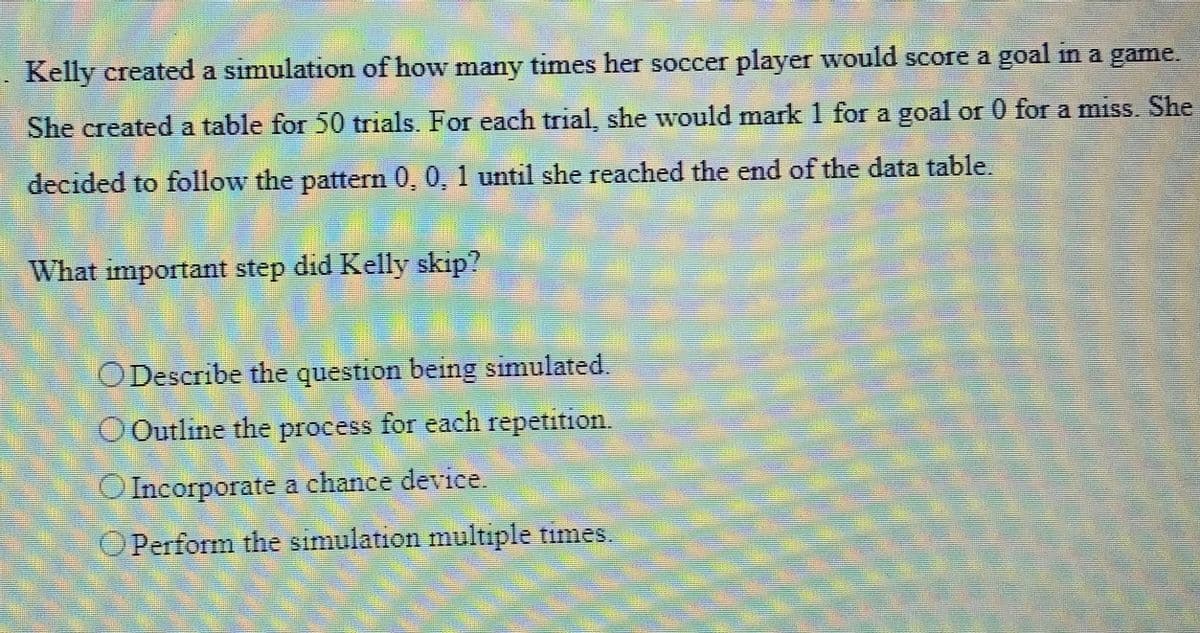 Kelly created a simulation of how many times her soccer player would score a goal in a game.
She created a table for 50 trials. For each trial, she would mark 1 for a goal or 0 for a miss. She
decided to follow the pattern 0, 0, 1 until she reached the end of the data table.
What important step did Kelly skip?
O Describe the question being simulated.
O Outline the process for each repetition.
O Incorporate a chance device.
O Perform the simulation multiple times.