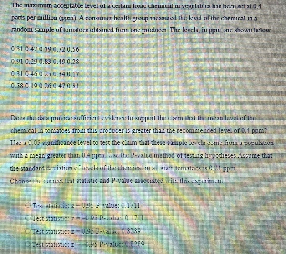 The maximum acceptable level of a certain toxic chemical in vegetables has been set at 0.4
parts per million (ppm). A consumer health group measured the level of the chemical in a
random sample of tomatoes obtained from one producer. The levels, in ppm, are shown below.
0.31 0.47 0.19 0.72 0.56
0.91 0.29 0.83 0.49 0.28
0.31 0.46 0.25 0.34 0.17
0.58 0.19 0.26 0.47 0.81
Does the data provide sufficient evidence to support the claim that the mean level of the
chemical in tomatoes from this producer is greater than the recommended level of 0.4 ppm?
Use a 0.05 significance level to test the claim that these sample levels come from a population
with a mean greater than 0.4 ppm. Use the P-value method of testing hypotheses. Assume that
the standard deviation of levels of the chemical in all such tomatoes is 0.21 ppm.
Choose the correct test statistic and P-value associated with this experiment.
Test statistic: z = 0.95 P-value: 0.1711
Test statistic: z = -0.95 P-value: 0.1711
O Test statistic: z = 0.95 P-value: 0.8289
Test statistic: z = -0.95 P-value: 0.8289