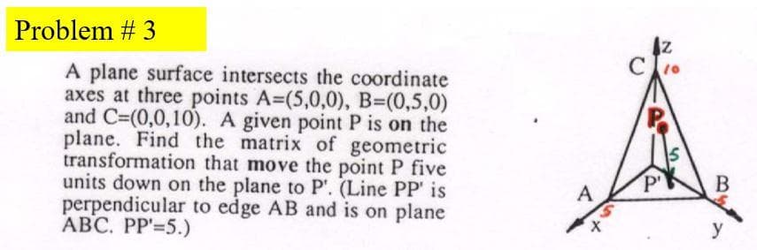 Problem # 3
A plane surface intersects the coordinate
axes at three points A=(5,0,0), B=(0,5,0)
and C=(0,0,10). A given point P is on the
plane. Find the matrix of geometric
transformation that move the point P five
units down on the plane to P'. (Line PP' is
perpendicular to edge AB and is on plane
ABC. PP'=5.)
P'
В
A
y
