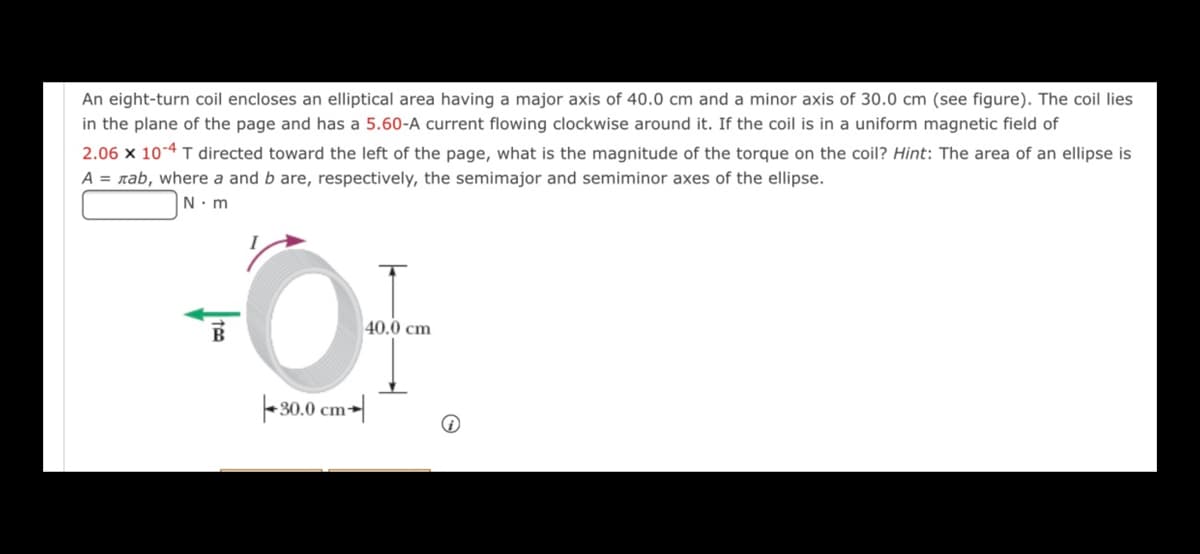 An eight-turn coil encloses an elliptical area having a major axis of 40.0 cm and a minor axis of 30.0 cm (see figure). The coil lies
in the plane of the page and has a 5.60-A current flowing clockwise around it. If the coil is in a uniform magnetic field of
2.06 x 10-4 T directed toward the left of the page, what is the magnitude of the torque on the coil? Hint: The area of an ellipse is
A = rab, where a and b are, respectively, the semimajor and semiminor axes of the ellipse.
N. m
40.0 cm
|- 30.0 cm-|
