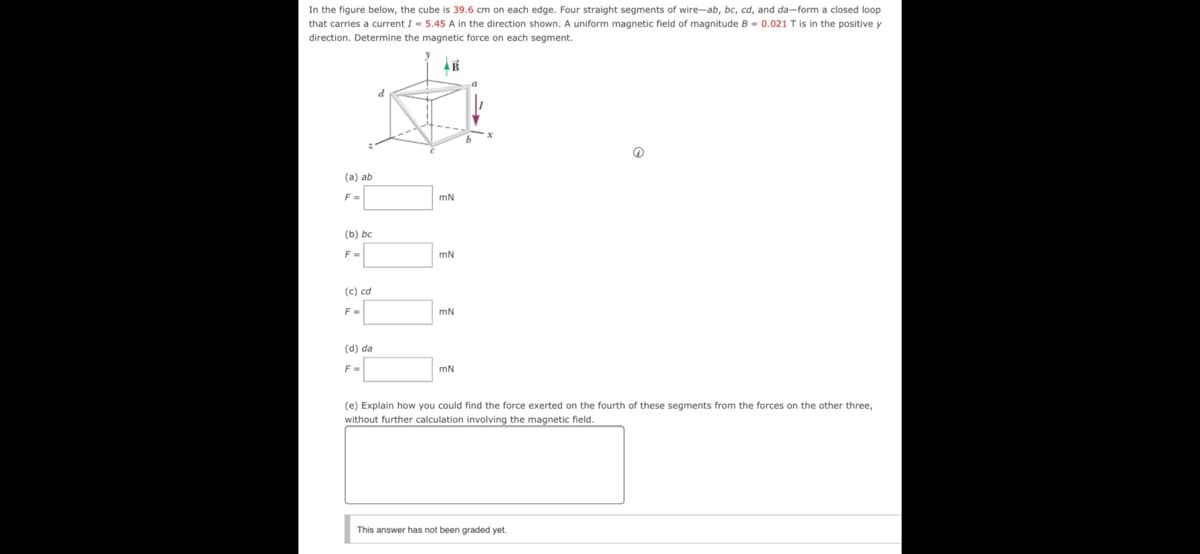 In the figure below, the cube is 39.6 cm on each edge. Four straight segments of wire-ab, bc, cd, and da-form a closed loop
that carries a current I- 5.45 A in the direction shown. A uniform magnetic field of magnitude B - 0.021 Tis in the positive y
direction. Determine the magnetic force on each segment.
(a) ab
F=
mN
(b) bc
F
mN
(c) cd
F-
mN
(d) da
mN
(e) Explain how you could find the force exerted on the fourth of these segments from the forces on the other three,
without further calculation involving the magnetic field.
This answer has not been graded yet.
