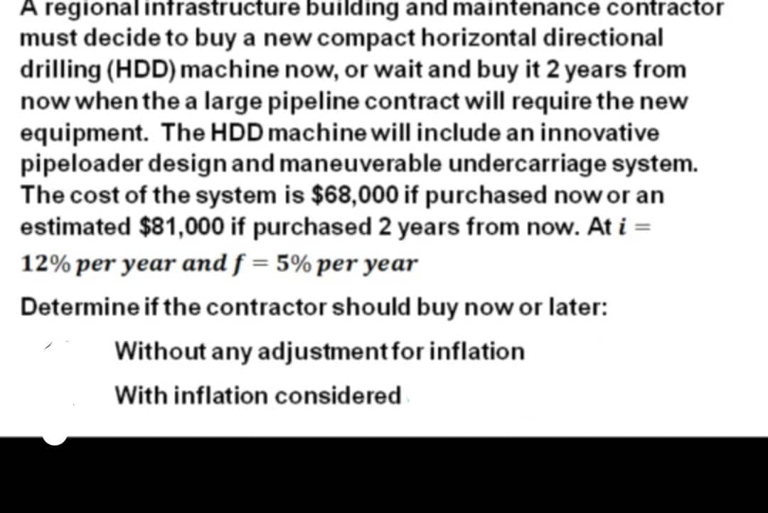 A regional infrastructure building and maintenance contractor
must decide to buy a new compact horizontal directional
drilling (HDD) machine now, or wait and buy it 2 years from
now when the a large pipeline contract will require the new
equipment. The HDD machine will include an innovative
pipeloader designand maneuverable undercarriage system.
The cost of the system is $68,000 if purchased nowor an
estimated $81,000 if purchased 2 years from now. At i =
12% per year and f = 5% per year
Determine if the contractor should buy now or later:
Without any adjustment for inflation
With inflation considered
