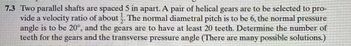 7.3 Two parallel shafts are spaced 5 in apart. A pair of helical gears are to be selected to pro-
vide a velocity ratio of about 1. The normal diametral pitch is to be 6, the normal pressure
angle is to be 20°, and the gears are to have at least 20 teeth. Determine the number of
teeth for the gears and the transverse pressure angle (There are many possible solutions.)