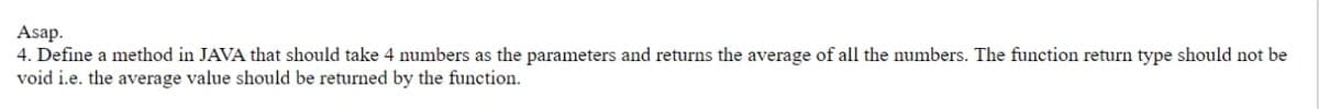 Asap.
4. Define a method in JAVA that should take 4 numbers as the parameters and returns the average of all the numbers. The function return type should not be
void i.e. the average value should be returned by the function.