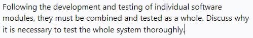 Following the development and testing of individual software
modules, they must be combined and tested as a whole. Discuss why
it is necessary to test the whole system thoroughly!