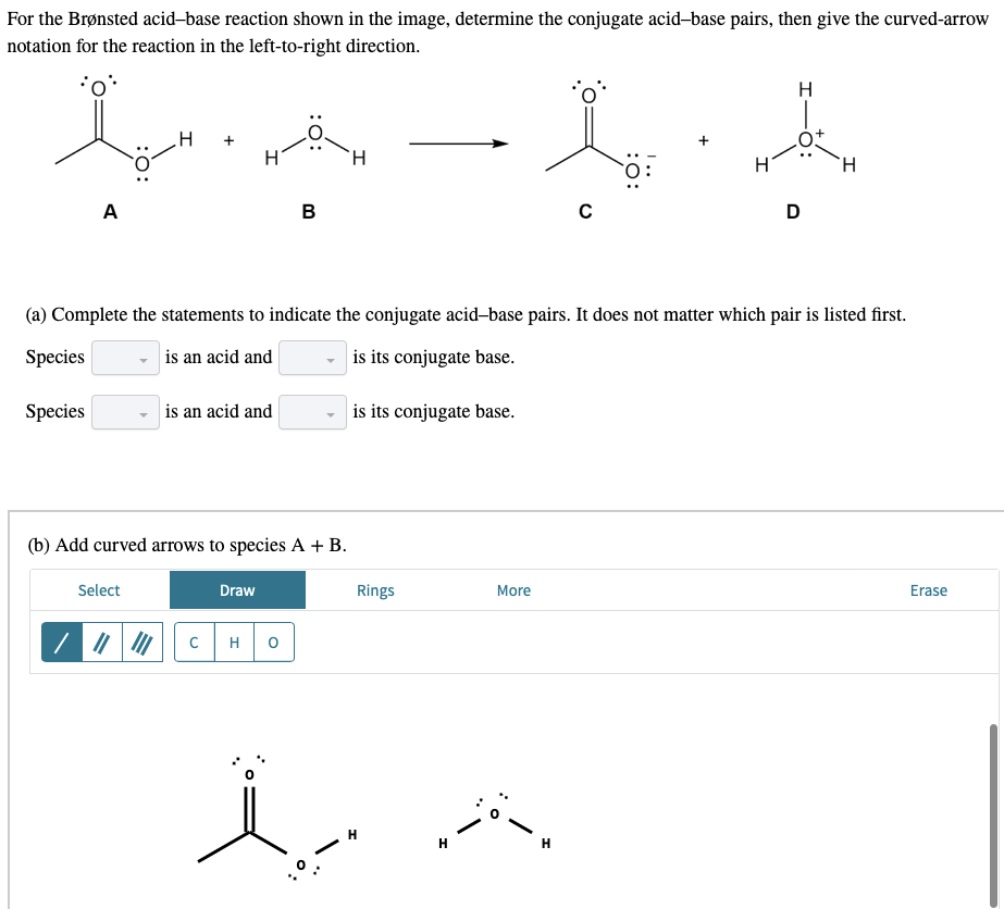 For the Brønsted acid-base reaction shown in the image, determine the conjugate acid-base pairs, then give the curved-arrow
notation for the reaction in the left-to-right direction.
H
H +
A
B
с
D
(a) Complete the statements to indicate the conjugate acid-base pairs. It does not matter which pair is listed first.
Species
is an acid and
is its conjugate base.
Species
is an acid and
is its conjugate base.
(b) Add curved arrows to species A + B.
Select
Draw
More
Erase
/ ||
с H
0
Rings
H
H
H
:O:
H