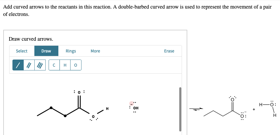 Add curved arrows to the reactants in this reaction. A double-barbed curved arrow is used to represent the movement of a pair
of electrons.
Draw curved arrows.
Select
Draw
Rings
More
Erase
0
: 0:
C
H
: OH
علهما
H-: