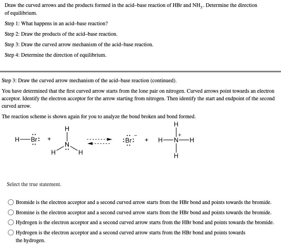 Draw the curved arrows and the products formed in the acid-base reaction of HBr and NH3. Determine the direction
of equilibrium.
Step 1: What happens in an acid-base reaction?
Step 2: Draw the products of the acid-base reaction.
Step 3: Draw the curved arrow mechanism of the acid-base reaction.
Step 4: Determine the direction of equilibrium.
Step 3: Draw the curved arrow mechanism of the acid-base reaction (continued).
You have determined that the first curved arrow starts from the lone pair on nitrogen. Curved arrows point towards an electron
acceptor. Identify the electron acceptor for the arrow starting from nitrogen. Then identify the start and endpoint of the second
curved arrow.
The reaction scheme is shown again for you to analyze the bond broken and bond formed.
H
H
H―Br:
:Br:
H-N-H
H
Select the true statement.
Bromide is the electron acceptor and a second curved arrow starts from the HBr bond and points towards the bromide.
Bromine is the electron acceptor and a second curved arrow starts from the HBr bond and points towards the bromide.
Hydrogen is the electron acceptor and a second curved arrow starts from the HBr bond and points towards the bromide.
Hydrogen is the electron acceptor and a second curved arrow starts from the HBr bond and points towards
the hydrogen.
I
+