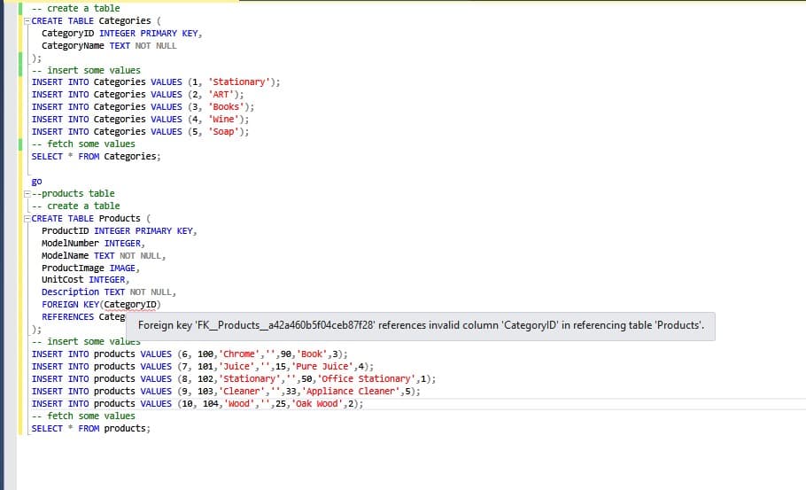 create a table
ECREATE TABLE Categories (
CategoryID INTEGER PRIMARY KEY,
CategoryName TEXT NOT NULL
);
insert some values
--
INSERT INTO Categories VALUES (1, 'stationary');
INSERT INTO Categories VALUES (2, 'ART');
INSERT INTO Categories VALUES (3, 'Books');
INSERT INTO Categories VALUES (4, 'Wine');
INSERT INTO Categories VALUES (5, 'Soap');
fetch some values
--
SELECT * FROM Categories;
go
E--products table
create a table
--
ECREATE TABLE Products (
ProductID INTEGER PRIMARY KEY,
ModelNumber INTEGER,
ModelName TEXT NOT NULL,
Product Image IMAGE,
UnitCost INTEGER,
Description TEXT NOT NULL,
FOREIGN KEY(CategoryID)
REFERENCES Categ
};
Foreign key 'FK_Products_a42a460b5f04ceb87f28' references invalid column 'CategoryID' in referencing table 'Products'.
insert some values
INSERT INTO products VALUES (6, 100, 'Chrome','',90, 'Book', 3);
INSERT INTO products VALUES (7, 101, 'Juice',
15,
'Pure Juice', 4);
INSERT INTO products VALUES (8, 102, 'stationary', ,50, 'office stationary',1);
INSERT INTO products VALUES (9, 103, 'Cleaner', ,33, 'Appliance Cleaner',5);
INSERT INTO products VALUES (10, 104, 'wood"," ,25, 'Oak Wood', 2);
fetch some values
--
SELECT * FROM products;