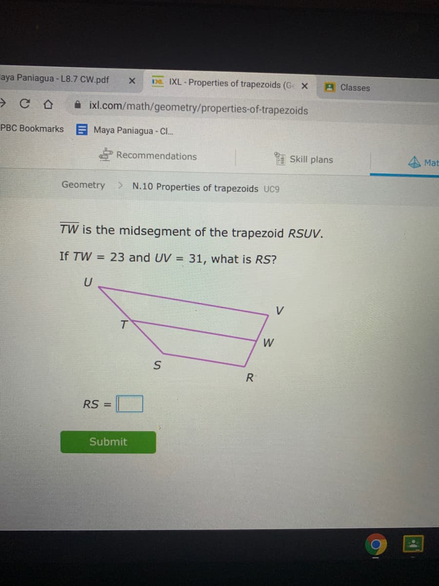 laya Paniagua - L8.7 CW.pdf
1DD IXL-Properties of trapezoids (Ge X
AClasses
A ixl.com/math/geometry/properties-of-trapezoids
PBC Bookmarks
Maya Paniagua - C.
Recommendations
I Skill plans
Mat
Geometry
> N.10 Properties of trapezoids UC9
TW is the midsegment of the trapezoid RSUV.
If TW = 23 and UV =
31, what is RS?
U
W
R
RS =
Submit
