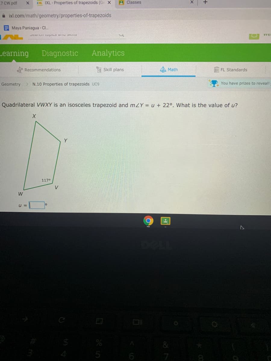 7 CW pdf
D IXL - Properties of trapezoids (Ge x
A Classes
A ixl.com/math/geometry/properties-of-trapezoids
E Maya Paniagua - C..
Vve
eve nun enidon uninar
Learning
Diagnostic
Analytics
I Skill plans
Math
FL Standards
Recommendations
Geometry > N.10 Properties of trapezoids UC9
You have prizes to reveal!
Quadrilateral VWXY is an isosceles trapezoid and mZY = u + 22°. What is the value of u?
117°
V
U =
