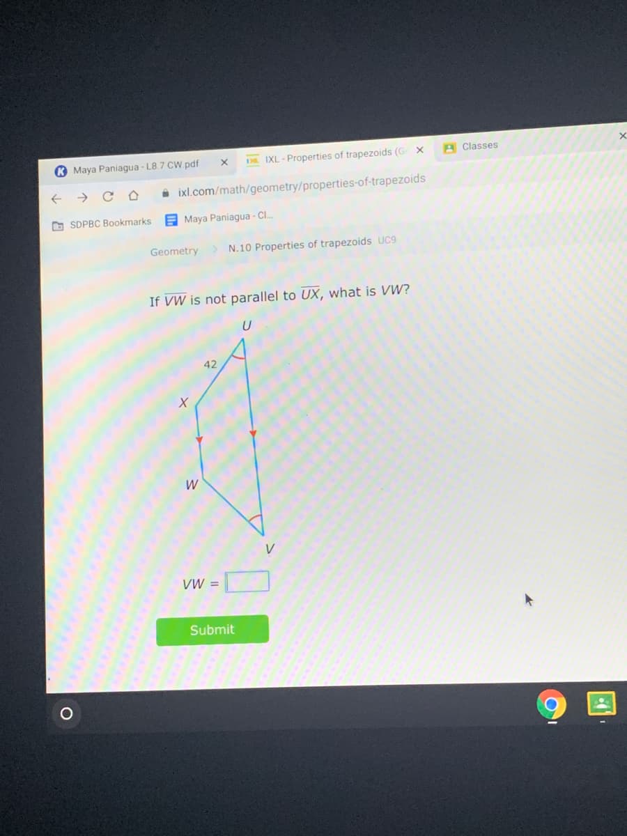 K Maya Paniagua - L8.7 CW pdf
D. IXL - Properties of trapezoids (G X
A Classes
->
A ixl.com/math/geometry/properties-of-trapezoids
O SDPBC Bookmarks
E Maya Paniagua - Cl.
Geometry
> N.10 Properties of trapezoids UC9
If VW is not parallel to UX, what is VW?
42
W
V
VW =
Submit
