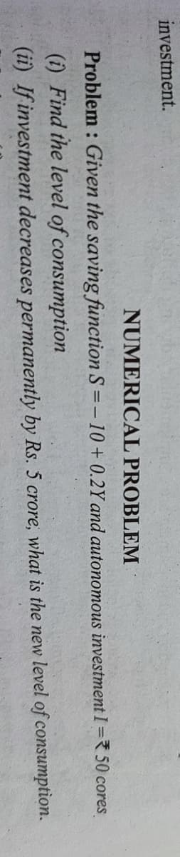 investment.
NUMERICAL PROBLEM
Problem : Given the saving function S =-10+0.2Y and autonomous investment I = 50 cores
(i) Find the level of consumption
(ii) If investment decreases permanently by Rs. 5 crore, what is the new level of consumption.
