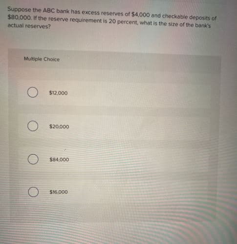 Suppose the ABC bank has excess reserves of $4,000 and checkable deposits of
$80,000. If the reserve requirement is 20 percent, what is the size of the bank's
actual reserves?
Multiple Choice
$12,000
$20,000
$84,000
$16,000
